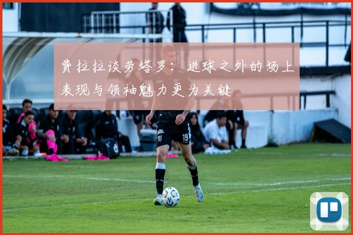 费拉拉谈劳塔罗：进球之外的场上表现与领袖魅力更为关键