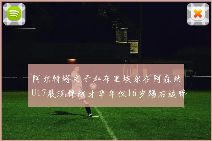 阿尔特塔之子加布里埃尔在阿森纳U17展现锋线才华年仅16岁踢右边锋