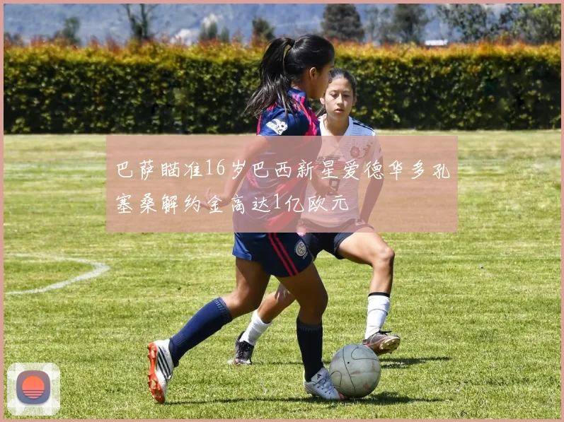 巴萨瞄准16岁巴西新星爱德华多孔塞桑解约金高达1亿欧元