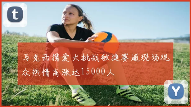 马克西携爱犬挑战敏捷赛道现场观众热情高涨达15000人