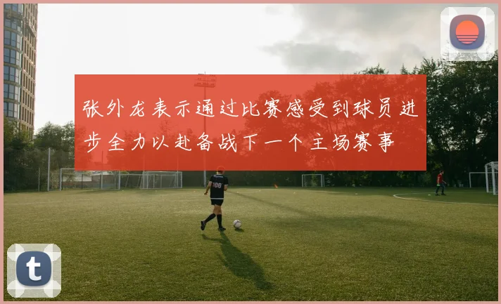 张外龙表示通过比赛感受到球员进步全力以赴备战下一个主场赛事