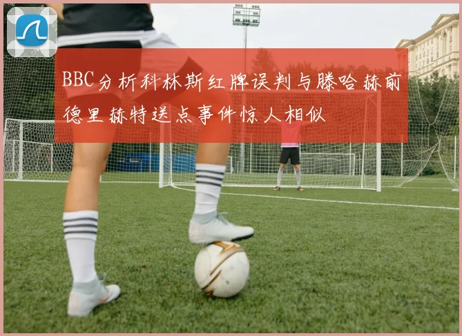 BBC分析科林斯红牌误判与滕哈赫前德里赫特送点事件惊人相似