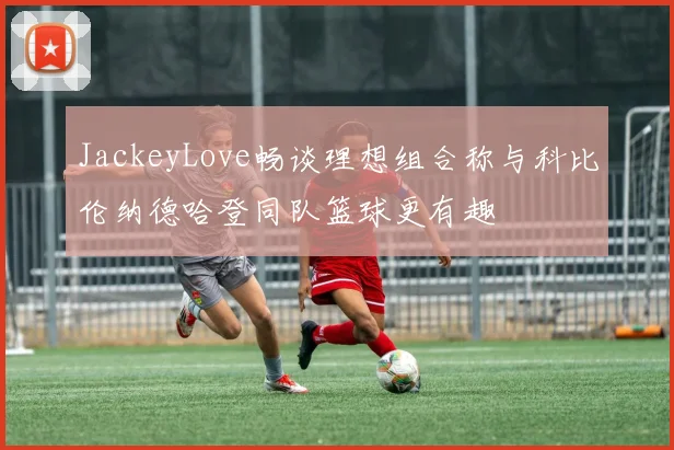 JackeyLove畅谈理想组合称与科比伦纳德哈登同队篮球更有趣