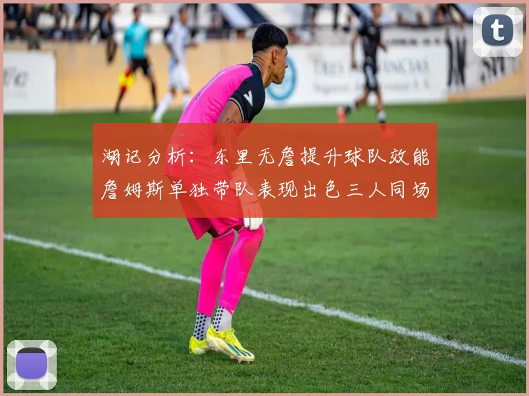 湖记分析：东里无詹提升球队效能詹姆斯单独带队表现出色三人同场反而下滑