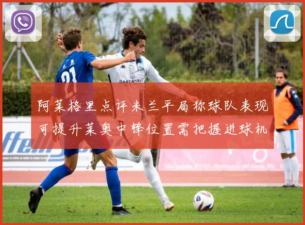 阿莱格里点评米兰平局称球队表现可提升莱奥中锋位置需把握进球机会