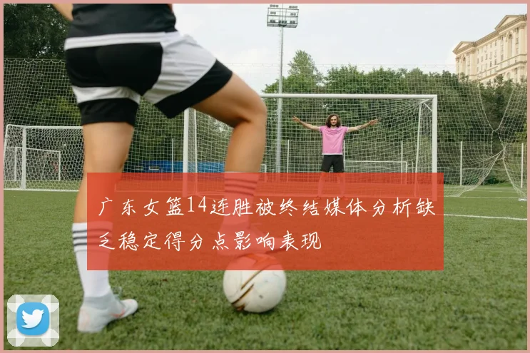 广东女篮14连胜被终结媒体分析缺乏稳定得分点影响表现