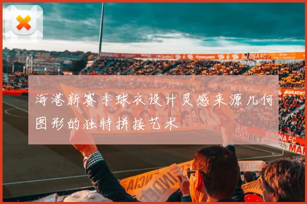 海港新赛季球衣设计灵感来源几何图形的独特拼接艺术
