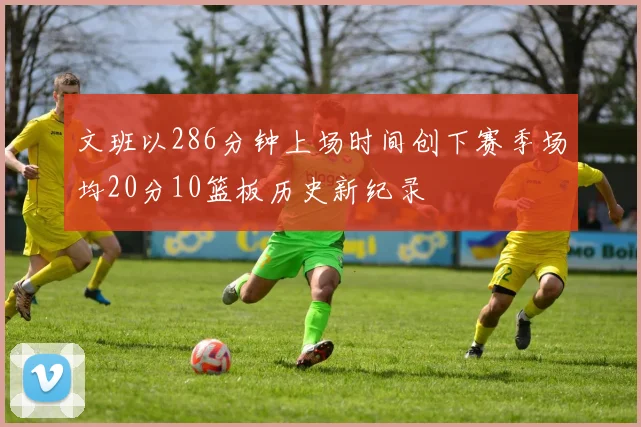 文班以286分钟上场时间创下赛季场均20分10篮板历史新纪录