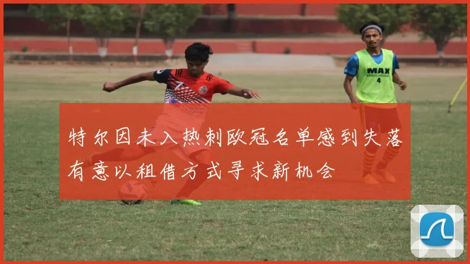 特尔因未入热刺欧冠名单感到失落有意以租借方式寻求新机会