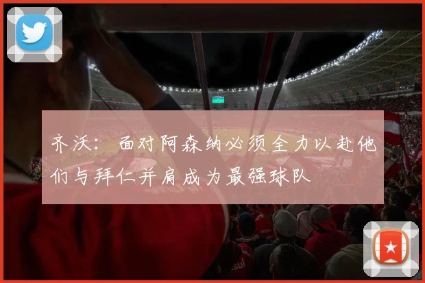 齐沃：面对阿森纳必须全力以赴他们与拜仁并肩成为最强球队