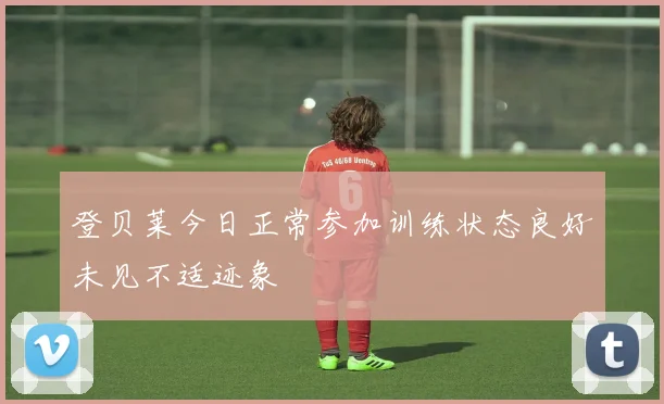 登贝莱今日正常参加训练状态良好未见不适迹象