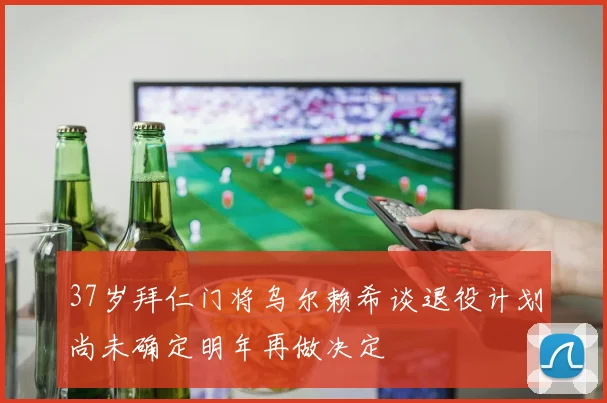 37岁拜仁门将乌尔赖希谈退役计划尚未确定明年再做决定