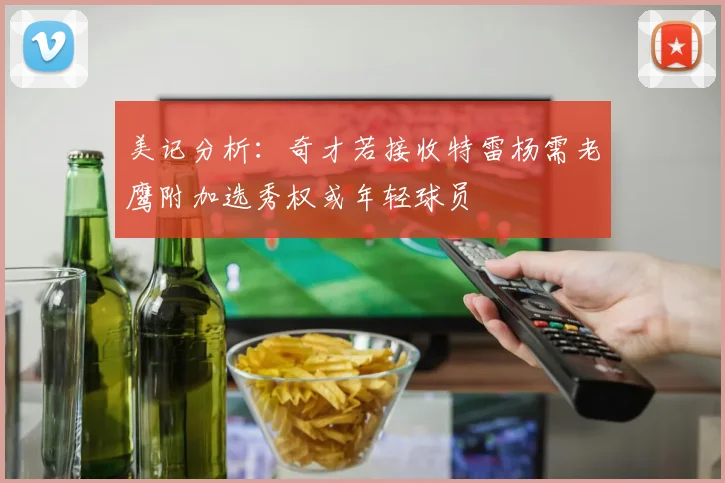 美记分析：奇才若接收特雷杨需老鹰附加选秀权或年轻球员