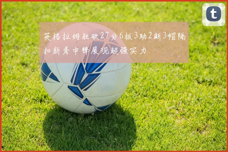英格拉姆狂砍27分6板3助2断3帽隔扣新秀中锋展现超强实力