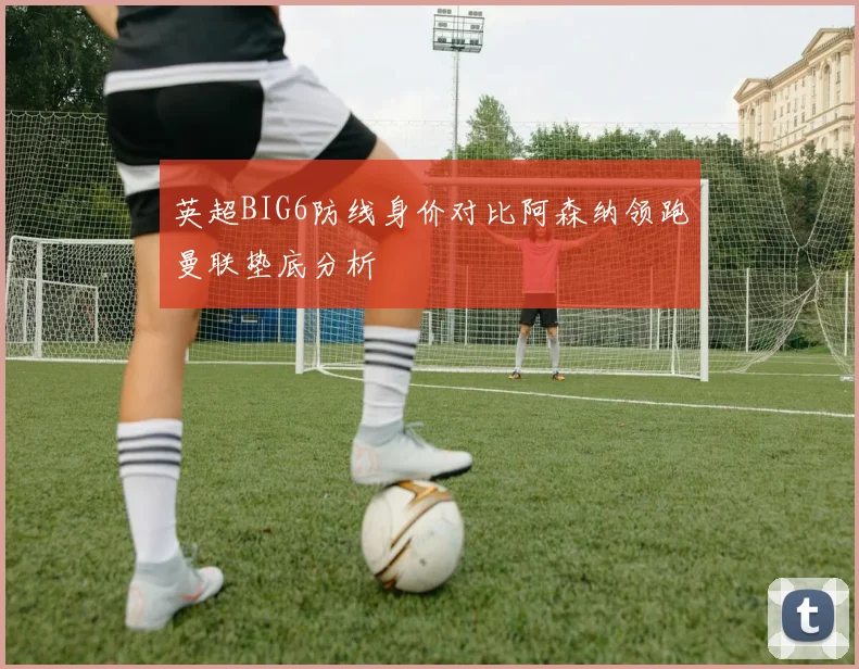 英超BIG6防线身价对比阿森纳领跑曼联垫底分析