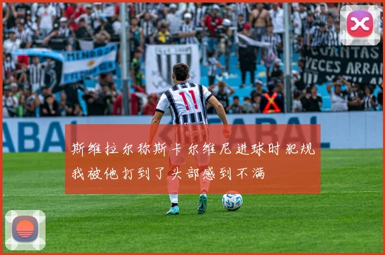 斯维拉尔称斯卡尔维尼进球时犯规我被他打到了头部感到不满