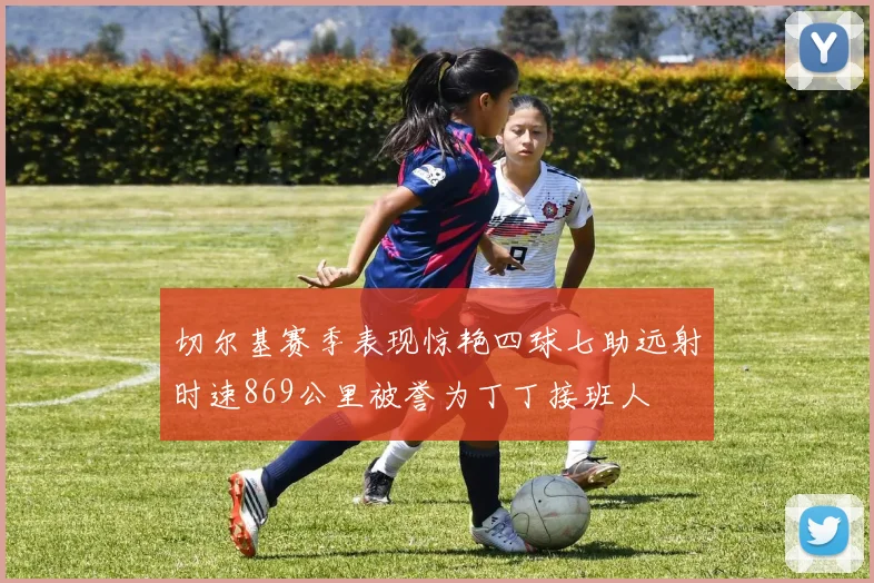 切尔基赛季表现惊艳四球七助远射时速869公里被誉为丁丁接班人