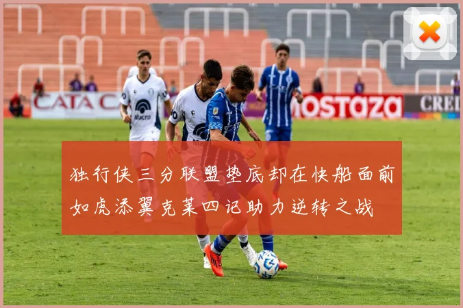 独行侠三分联盟垫底却在快船面前如虎添翼克莱四记助力逆转之战