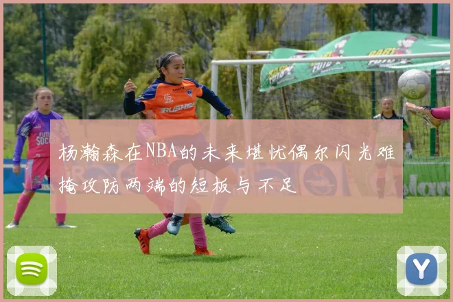 杨瀚森在NBA的未来堪忧偶尔闪光难掩攻防两端的短板与不足