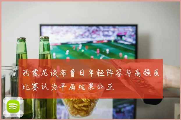 西蒙尼谈布鲁日年轻阵容与高强度比赛认为平局结果公正