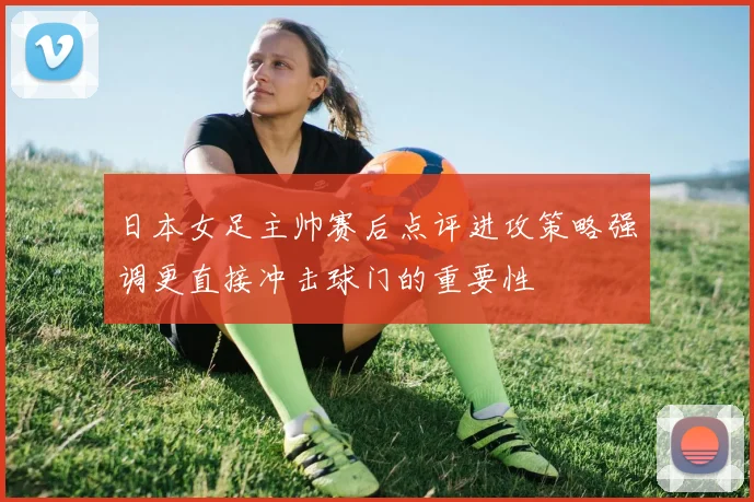 日本女足主帅赛后点评进攻策略强调更直接冲击球门的重要性