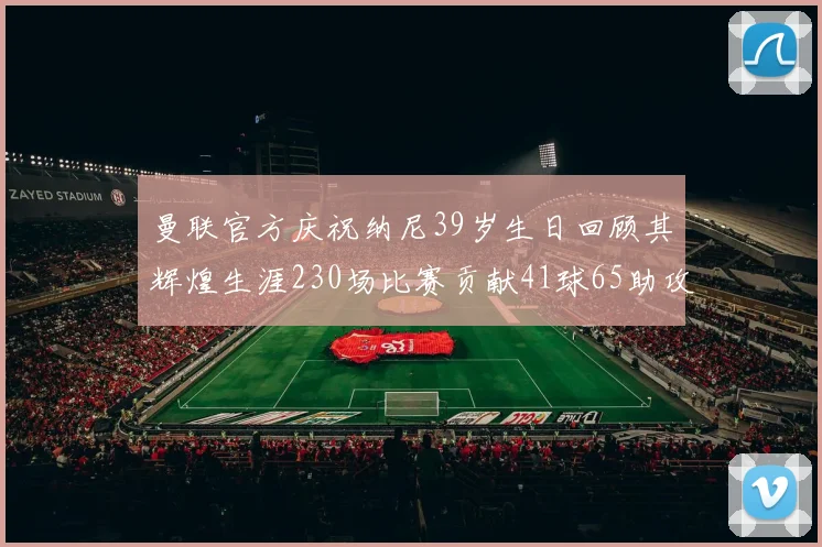 曼联官方庆祝纳尼39岁生日回顾其辉煌生涯230场比赛贡献41球65助攻
