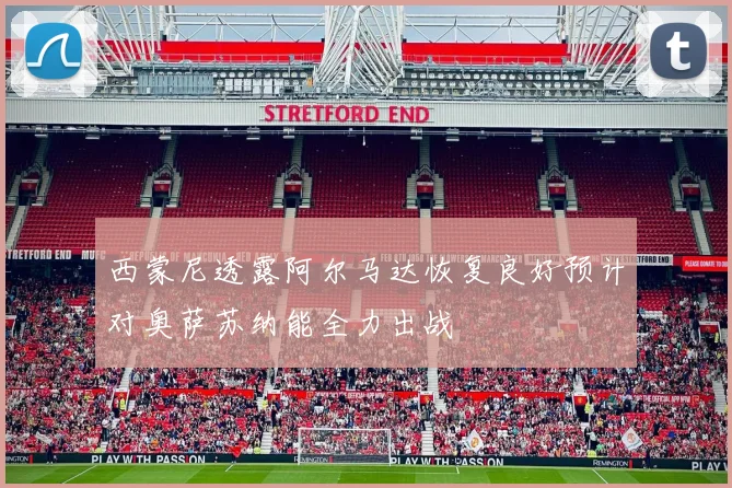 西蒙尼透露阿尔马达恢复良好预计对奥萨苏纳能全力出战