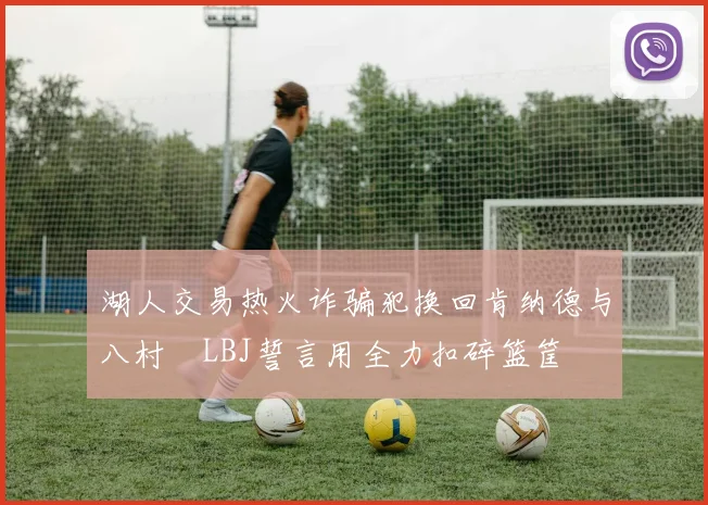 湖人交易热火诈骗犯换回肯纳德与八村塁LBJ誓言用全力扣碎篮筐