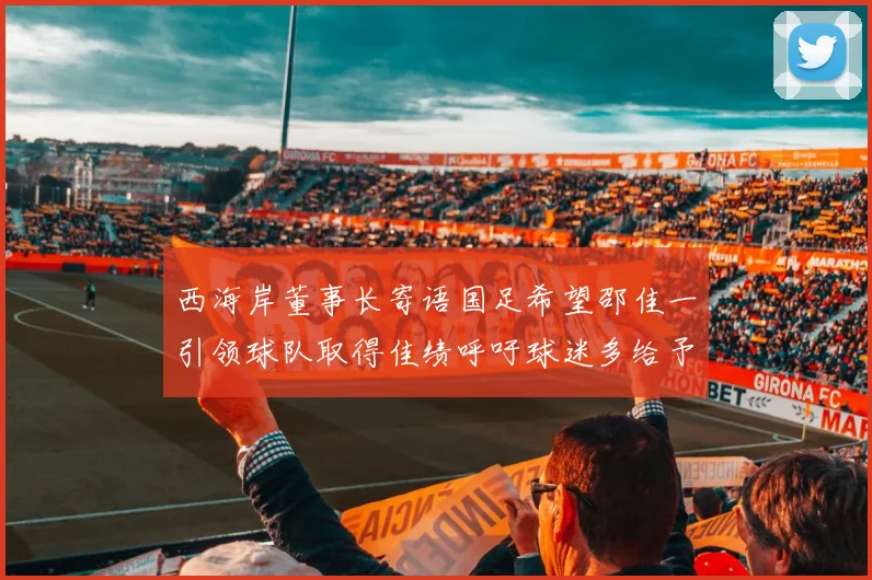 西海岸董事长寄语国足希望邵佳一引领球队取得佳绩呼吁球迷多给予包容与支持