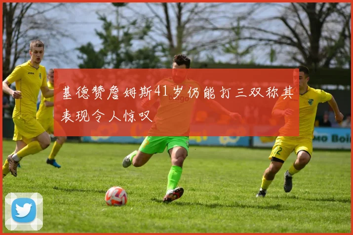 基德赞詹姆斯41岁仍能打三双称其表现令人惊叹