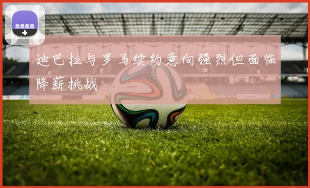 迪巴拉与罗马续约意向强烈但面临降薪挑战